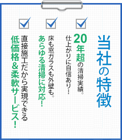 当社の特徴 20年超の清掃実績。仕上がりに自信あり！床も窓ガラスも外壁も。あらゆる清掃に対応！直接施工だから実現できる低価格＆柔軟サービス！