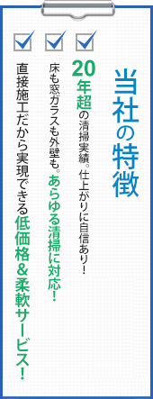 当社の特徴 20年超の清掃実績。仕上がりに自信あり！床も窓ガラスも外壁も。あらゆる清掃に対応！直接施工だから実現できる低価格＆柔軟サービス！